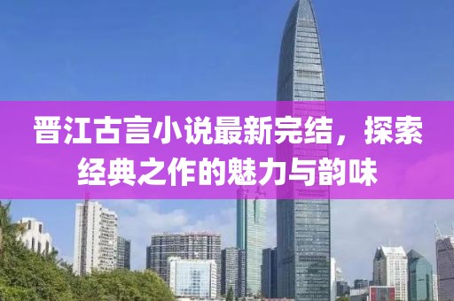 晋江古言小说最新完结，探索经典之作的魅力与韵味