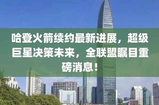 哈登火箭续约最新进展，超级巨星决策未来，全联盟瞩目重磅消息！