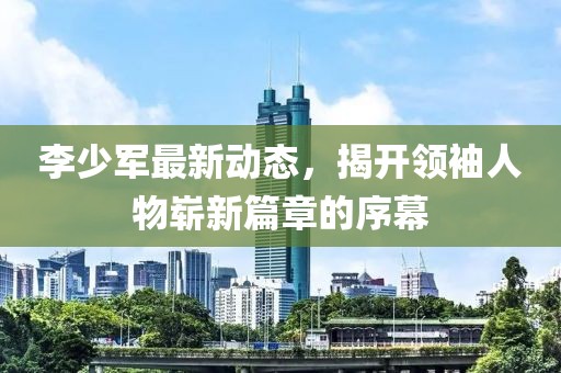 李少军最新动态，揭开领袖人物崭新篇章的序幕
