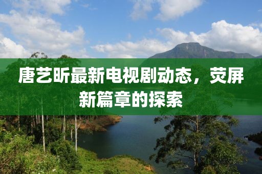 唐艺昕最新电视剧动态，荧屏新篇章的探索