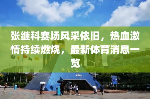张继科赛场风采依旧，热血激情持续燃烧，最新体育消息一览