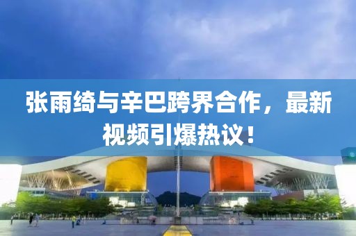 张雨绮与辛巴跨界合作，最新视频引爆热议！