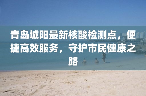 青岛城阳最新核酸检测点，便捷高效服务，守护市民健康之路