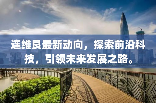 连维良最新动向，探索前沿科技，引领未来发展之路。