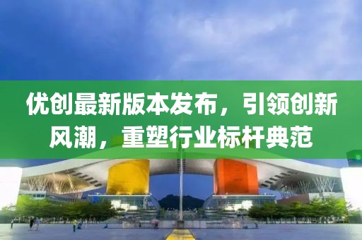 优创最新版本发布，引领创新风潮，重塑行业标杆典范