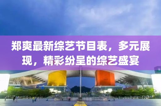 郑爽最新综艺节目表，多元展现，精彩纷呈的综艺盛宴