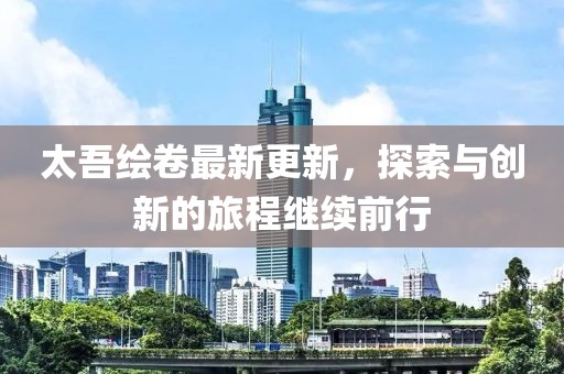 太吾绘卷最新更新，探索与创新的旅程继续前行