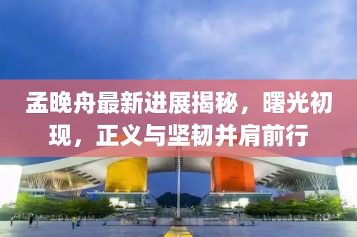 孟晚舟最新进展揭秘，曙光初现，正义与坚韧并肩前行