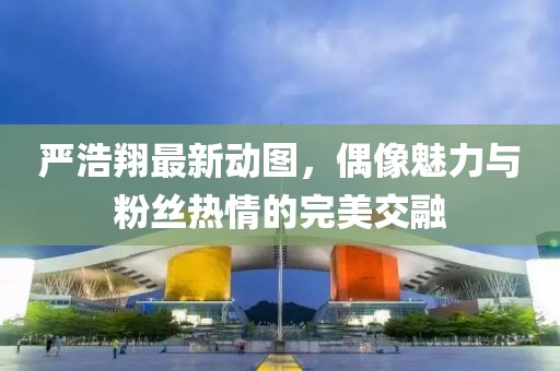 严浩翔最新动图，偶像魅力与粉丝热情的完美交融