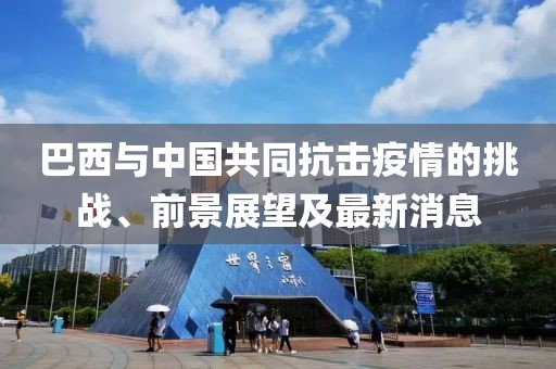 巴西与中国共同抗击疫情的挑战、前景展望及最新消息