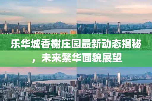 乐华城香榭庄园最新动态揭秘，未来繁华面貌展望