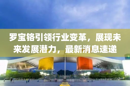 罗宝铬引领行业变革，展现未来发展潜力，最新消息速递