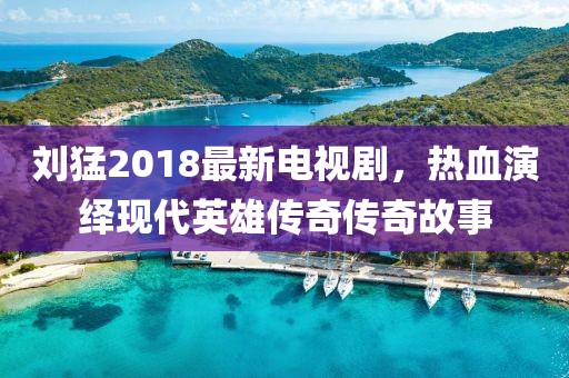 刘猛2018最新电视剧，热血演绎现代英雄传奇传奇故事