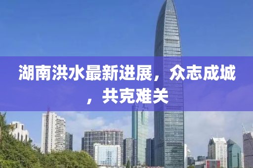 湖南洪水最新进展，众志成城，共克难关