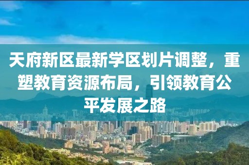 天府新区最新学区划片调整，重塑教育资源布局，引领教育公平发展之路