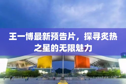 王一博最新预告片，探寻炙热之星的无限魅力