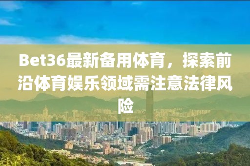 Bet36最新备用体育，探索前沿体育娱乐领域需注意法律风险
