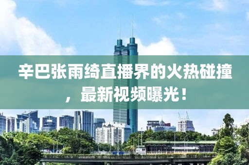辛巴张雨绮直播界的火热碰撞，最新视频曝光！