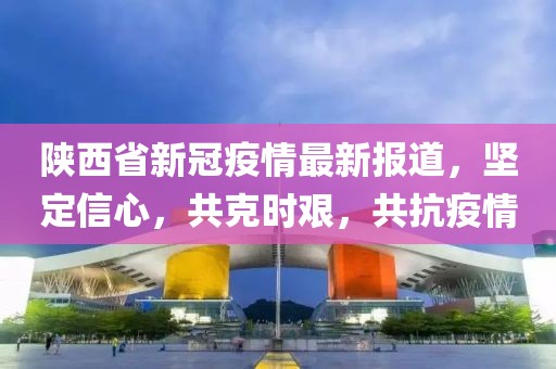 陕西省新冠疫情最新报道，坚定信心，共克时艰，共抗疫情