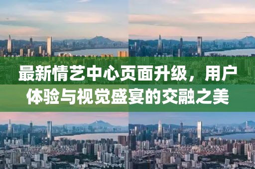 最新情艺中心页面升级，用户体验与视觉盛宴的交融之美