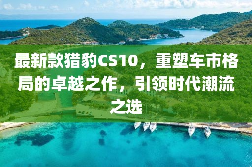 最新款猎豹CS10，重塑车市格局的卓越之作，引领时代潮流之选
