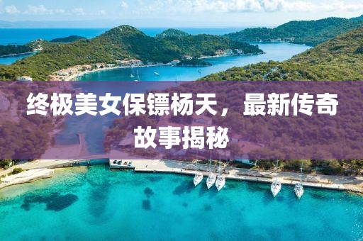 终极美女保镖杨天，最新传奇故事揭秘