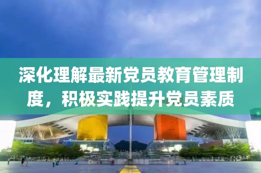 深化理解最新党员教育管理制度，积极实践提升党员素质