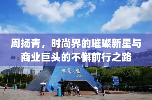 周扬青，时尚界的璀璨新星与商业巨头的不懈前行之路