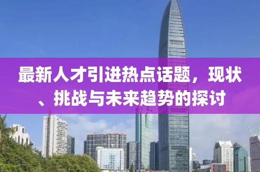 最新人才引进热点话题，现状、挑战与未来趋势的探讨