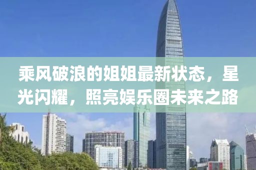乘风破浪的姐姐最新状态，星光闪耀，照亮娱乐圈未来之路