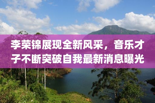 李荣锦展现全新风采，音乐才子不断突破自我最新消息曝光