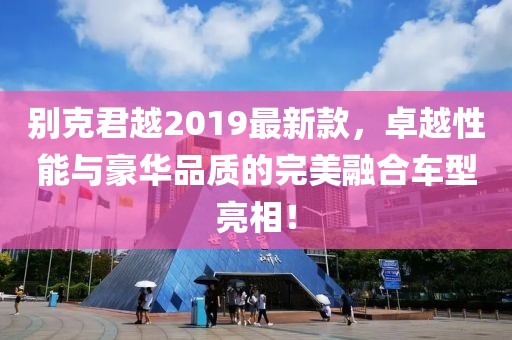 别克君越2019最新款，卓越性能与豪华品质的完美融合车型亮相！