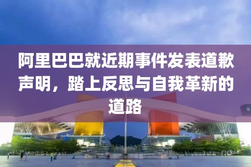 阿里巴巴就近期事件发表道歉声明，踏上反思与自我革新的道路