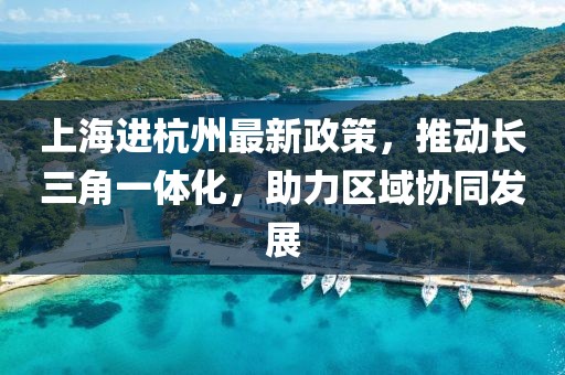 上海进杭州最新政策，推动长三角一体化，助力区域协同发展