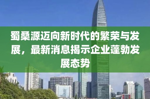 蜀桑源迈向新时代的繁荣与发展，最新消息揭示企业蓬勃发展态势