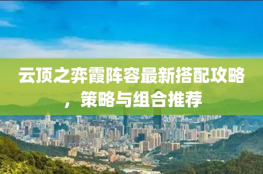 云顶之弈霞阵容最新搭配攻略，策略与组合推荐