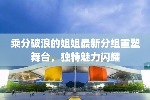 乘分破浪的姐姐最新分组重塑舞台，独特魅力闪耀