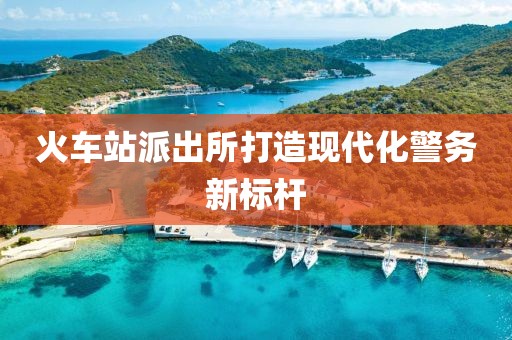 火车站派出所打造现代化警务新标杆