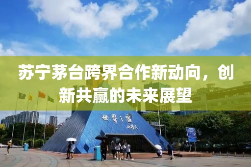 苏宁茅台跨界合作新动向，创新共赢的未来展望