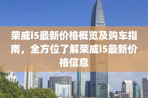 荣威i5最新价格概览及购车指南，全方位了解荣威i5最新价格信息