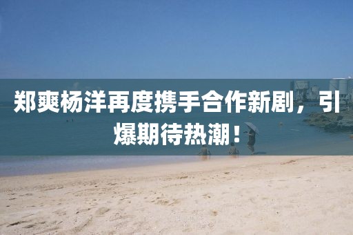 郑爽杨洋再度携手合作新剧，引爆期待热潮！