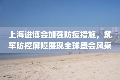 上海进博会加强防疫措施，筑牢防控屏障展现全球盛会风采