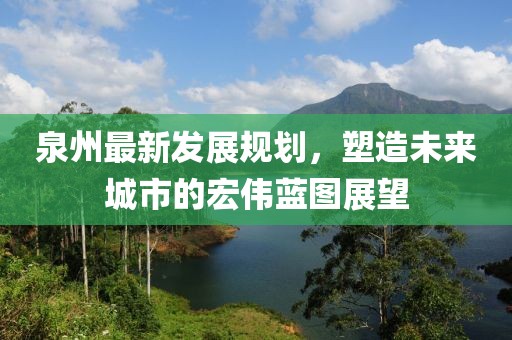 泉州最新发展规划，塑造未来城市的宏伟蓝图展望