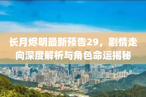 长月烬明最新预告29，剧情走向深度解析与角色命运揭秘