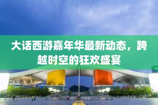 大话西游嘉年华最新动态，跨越时空的狂欢盛宴
