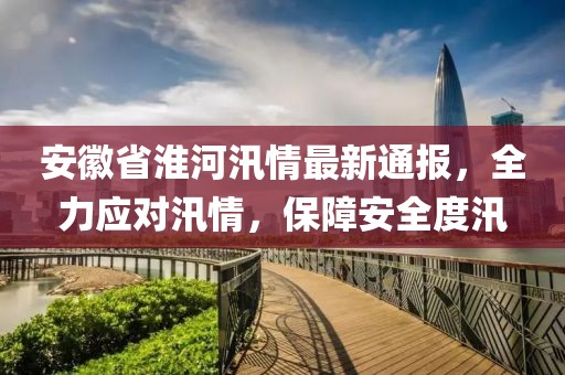 安徽省淮河汛情最新通报，全力应对汛情，保障安全度汛