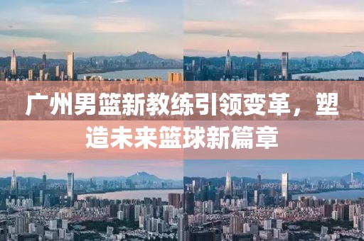 广州男篮新教练引领变革，塑造未来篮球新篇章
