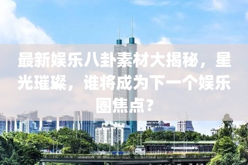最新娱乐八卦素材大揭秘，星光璀璨，谁将成为下一个娱乐圈焦点？