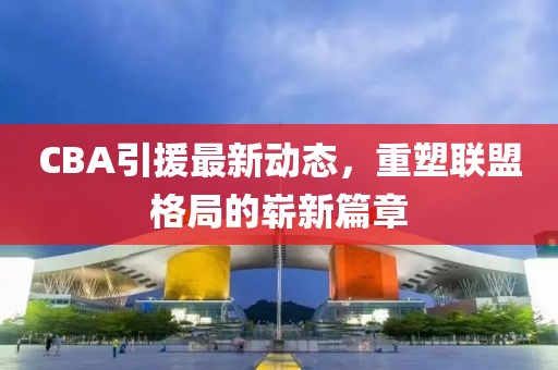 CBA引援最新动态，重塑联盟格局的崭新篇章