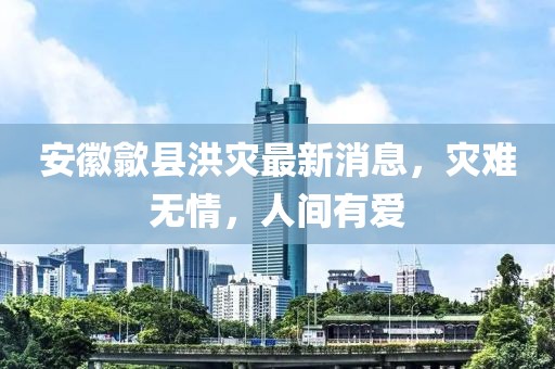 安徽歙县洪灾最新消息，灾难无情，人间有爱